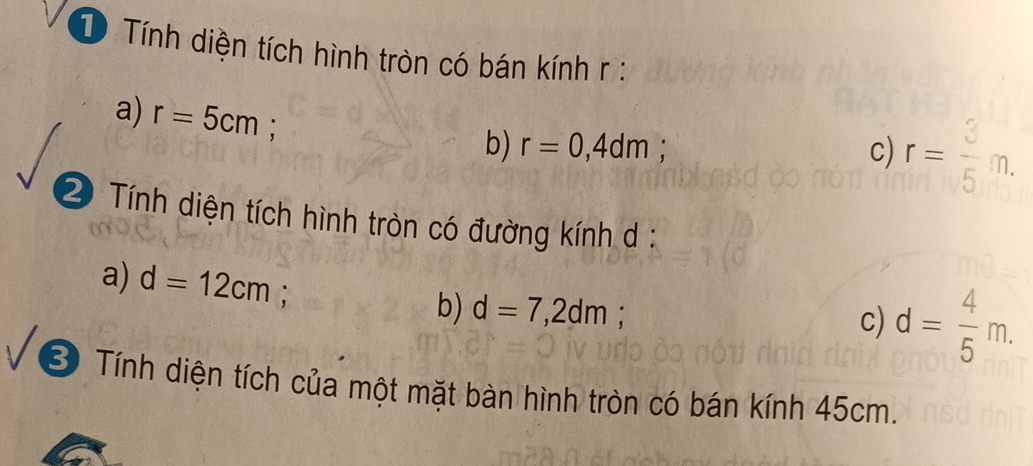 Tính diện tích hình tròn có bán kính r :
a) r=5cm;
b) r=0,4dm; c) r= 3/5 m. 
2 Tính diện tích hình tròn có đường kính d :
a) d=12cm; .
b) d=7,2dm
c) d= 4/5 m. 
* Tính diện tích của một mặt bàn hình tròn có bán kính 45cm.