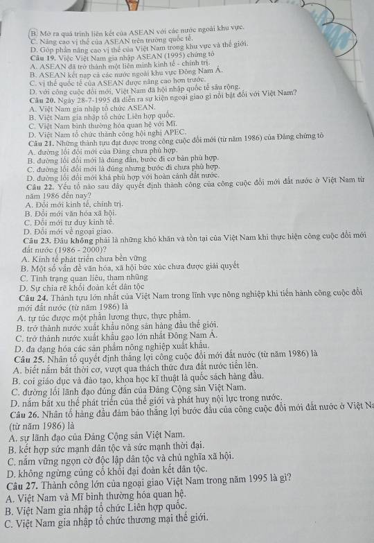 B. Mở ra quả trình liên kết của ASEAN với các nước ngoài khu vực.
C. Năng cao vị thể của ASEAN trên trường quốc tế.
D. Góp phần năng cao vị thể của Việt Nam trong khu vực và thể giới.
Câu 19. Việc Việt Nam gia nhập ASEAN (1995) chứng tố
A. ASEAN đã trở thành một liên minh kinh tế - chính trị
B. ASEAN kết nạp cả các nước ngoài khu vực Đông Nam Á.
C. vị thể quốc tế của ASEAN được năng cao hơn trước.
D. với công cuộc đổi mới, Việt Nam đã hội nhập quốc tế sâu rộng.
Câu 20. Ngày 28-7-1995 đã diễn ra sự kiện ngoại giao gi nổi bật đổi với Việt Nam?
A. Việt Nam gia nhập tổ chức ASEAN.
B. Việt Nam gia nhập tổ chức Liên hợp quốc.
C. Việt Nam bình thường hóa quan hệ với Mĩ.
D. Việt Nam tổ chức thành công hội nghị APEC.
Câu 21. Những thành tựu đạt được trong công cuộc đổi mới (từ năm 1986) của Đảng chứng tổ
A. đường lồi đổi mới của Đảng chưa phủ hợp.
B. đường lối đổi mới là đùng dẫn, bước đi cơ bản phù hợp.
C. đường lồi đổi mới là đúng nhưng bước đi chưa phù hợp.
D. đường lỗi đổi mới khá phù hợp với hoàn cảnh đất nước.
Câu 22. Yếu tổ nào sau dây quyết định thành công của công cuộc đổi mới đất nước ở Việt Nam từ
năm 1986 đến nay?
A. Đổi mới kinh tế, chính tri.
B. Đổi mới văn hóa xã hội.
C. Đỗi mới tư duy kinh tế.
D. Đổi mới về ngoại giao.
Câu 23. Đầu không phải là những khó khăn và tồn tại của Việt Nam khi thực hiện công cuộc đổi mới
đất nước (1986 - 2000)?
A. Kinh tế phát triển chưa bến vừng
B. Một số vấn đề văn hóa, xã hội bức xúc chưa được giải quyết
C. Tinh trạng quan liêu, tham nhũng
D. Sự chia rẽ khối đoàn kết dân tộc
Câu 24. Thành tựu lớn nhất của Việt Nam trong lĩnh vực nông nghiệp khi tiến hành công cuộc đổi
mới đất nước (từ năm 1986) là
A. tự túc được một phần lương thực, thực phẩm.
B. trở thành nước xuất khẩu nông sân hàng đầu thể giới.
C. trở thành nước xuất khẩu gạo lớn nhất Đông Nam A.
D. đa dạng hóa các sản phẩm nông nghiệp xuất khẩu.
Câu 25. Nhân tố quyết định thắng lợi công cuộc đổi mới đất nước (từ năm 1986) là
A. biết nắm bắt thời cơ, vượt qua thách thức đưa đất nước tiến lên.
B. coi giáo dục và đào tạo, khoa học kĩ thuật là quốc sách hàng đầu,
C. đường lối lãnh đạo đúng đẫn của Đảng Cộng sản Việt Nam.
D. nắm bắt xu thể phát triển của thể giới và phát huy nội lực trong nước.
Câu 26. Nhân tổ hàng đầu đảm bảo thắng lợi bước đầu của công cuộc đổi mới đất nước ở Việt Na
(từ năm 1986) là
A. sự lãnh đạo của Đảng Cộng sản Việt Nam.
B. kết hợp sức mạnh dân tộc và sức mạnh thời đại.
C. nắm vững ngọn cờ độc lập dân tộc và chủ nghĩa xã hội.
D. không ngừng cúng cố khổi đại đoàn kết dân tộc.
Câu 27. Thành công lớn của ngoại giao Việt Nam trong năm 1995 là gì?
A. Việt Nam và Mĩ bình thường hóa quan hệ.
B. Việt Nam gia nhập tổ chức Liên hợp quốc.
C. Việt Nam gia nhập tổ chức thương mại thể giới.