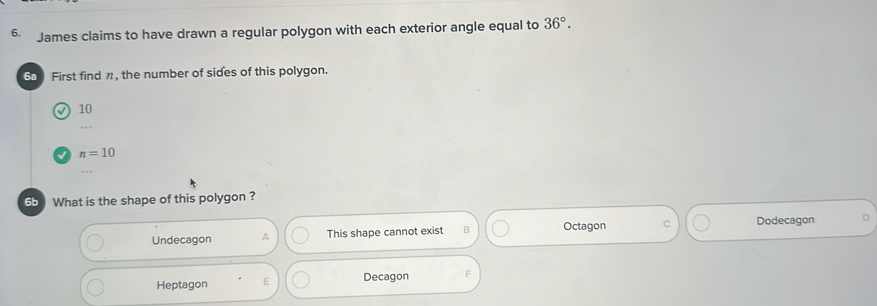 James claims to have drawn a regular polygon with each exterior angle equal to 36°. 
60 First find π, the number of sides of this polygon.
√ 10
√ n=10
65 What is the shape of this polygon ?
Undecagon A This shape cannot exist B Octagon C Dodecagon
Heptagon E Decagon F