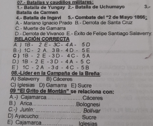 07.- Batallas y caudillos militares:
1.- Batalla de Yungay 2.- Batalla de Uchumayo 3.-
Batalla de Carmen
4.- Batalla de Ingavi 5.- Combate del “2 de Mayo 1866_
A.- Mariano Ignacio Prado B.- Derrota de Santa Cruz
C. - Muerte de Gamarra
D.- Derrota de Vivanco E.- Éxito de Felipe Santiago Salaverry:
RELACIÓN CORRECTA
A:  1B-2E-3C-4A-5D
B.-) 1C-2 A. 3B-4D-5E
C ) 1B-2 E - 3 D-4C-5A
D.) 1B-2E- 3D-4A-5C
E) 1C-2A-3d-4C-5B
08.-Líder en la Campaña de la Breña:
A) Salaverry B) Cáceres
C) Iglesias D) Gamarra E) Sucre
09 “El Grito de Montán” se relaciona con:
A.-) Cajamarca. _Cáceres
B.) Arica _Bolognesi
C.- Junin: _Bolívar
D) Ayacucho:_ Sucre
E) Cajamarca_ Iglesias