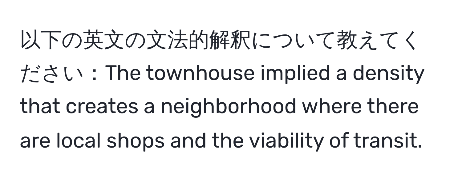 以下の英文の文法的解釈について教えてください：The townhouse implied a density that creates a neighborhood where there are local shops and the viability of transit.