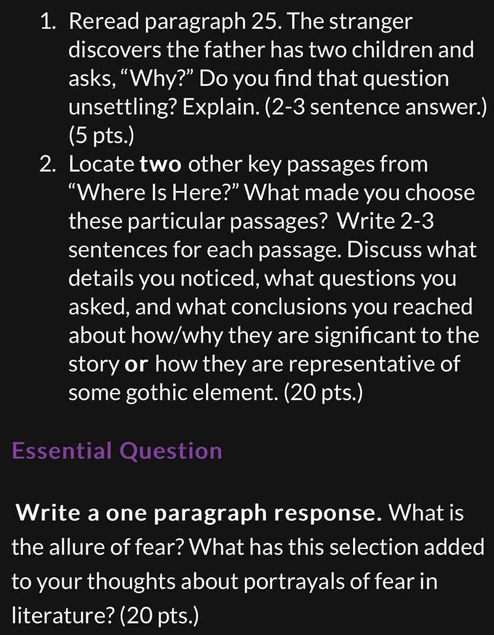 Reread paragraph 25. The stranger 
discovers the father has two children and 
asks, “Why?” Do you find that question 
unsettling? Explain. (2-3 sentence answer.) 
(5 pts.) 
2. Locate two other key passages from 
“Where Is Here?” What made you choose 
these particular passages? Write 2-3
sentences for each passage. Discuss what 
details you noticed, what questions you 
asked, and what conclusions you reached 
about how/why they are signifcant to the 
story or how they are representative of 
some gothic element. (20 pts.) 
Essential Question 
Write a one paragraph response. What is 
the allure of fear? What has this selection added 
to your thoughts about portrayals of fear in 
literature? (20 pts.)