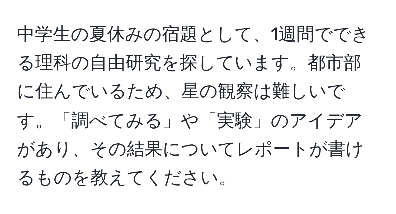 中学生の夏休みの宿題として、1週間でできる理科の自由研究を探しています。都市部に住んでいるため、星の観察は難しいです。「調べてみる」や「実験」のアイデアがあり、その結果についてレポートが書けるものを教えてください。