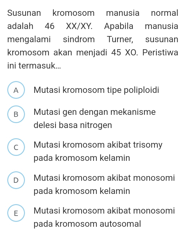 Susunan kromosom manusia normal
adalah 46 XX/XY. Apabila manusia
mengalami sindrom Turner, susunan
kromosom akan menjadi 45 XO. Peristiwa
ini termasuk...
A Mutasi kromosom tipe poliploidi
B Mutasi gen dengan mekanisme
delesi basa nitrogen
c Mutasi kromosom akibat trisomy
pada kromosom kelamin
D Mutasi kromosom akibat monosomi
pada kromosom kelamin
E Mutasi kromosom akibat monosomi
pada kromosom autosomal