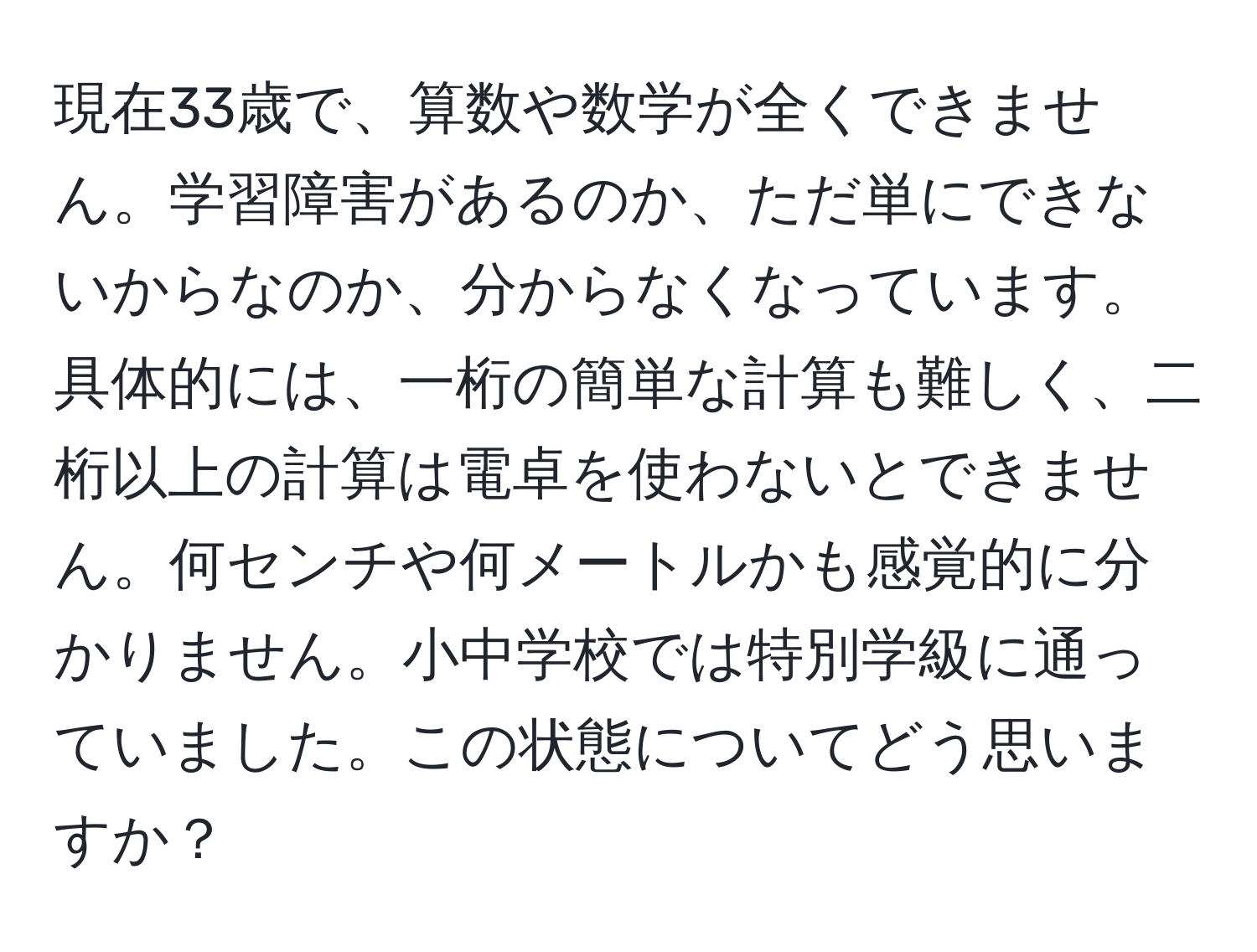 現在33歳で、算数や数学が全くできません。学習障害があるのか、ただ単にできないからなのか、分からなくなっています。具体的には、一桁の簡単な計算も難しく、二桁以上の計算は電卓を使わないとできません。何センチや何メートルかも感覚的に分かりません。小中学校では特別学級に通っていました。この状態についてどう思いますか？