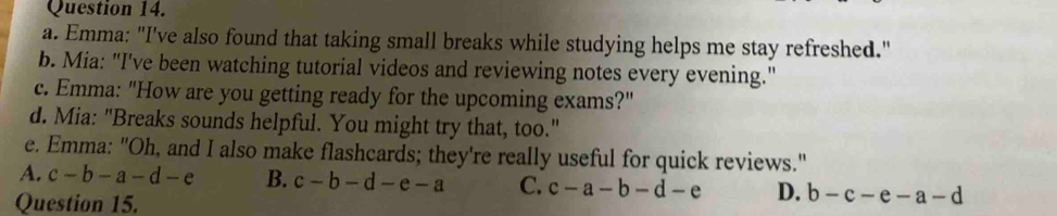 Emma: "I've also found that taking small breaks while studying helps me stay refreshed."
b. Mia: "I've been watching tutorial videos and reviewing notes every evening."
c. Emma: "How are you getting ready for the upcoming exams?"
d. Mia: "Breaks sounds helpful. You might try that, too."
e. Emma: "Oh, and I also make flashcards; they're really useful for quick reviews."
A. c-b-a-d-e B. c-b-d-e-a C. c-a-b-d-e D. b-c-e-a-d
Question 15.