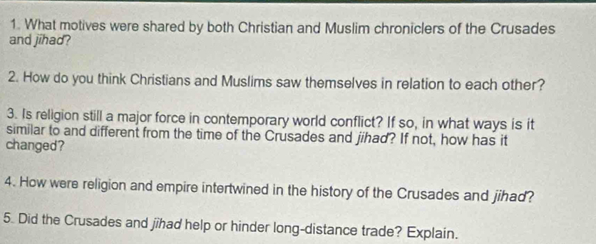 What motives were shared by both Christian and Muslim chroniclers of the Crusades 
and jihad? 
2. How do you think Christians and Muslims saw themselves in relation to each other? 
3. Is religion still a major force in contemporary world conflict? If so, in what ways is it 
similar to and different from the time of the Crusades and jihad? If not, how has it 
changed? 
4. How were religion and empire intertwined in the history of the Crusades and jihad? 
5. Did the Crusades and jîhad help or hinder long-distance trade? Explain.