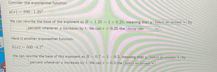 Consider the exponential function
g(x)=800· 1.25^x
We can rewrite the base of the exponent as B=1.25=1+0.25 , meaning that y Select an answer by 
□ percent whenever x increases by 1. We call r=0.25 the decay rate . 
Here is another exponential function.
h(x)=500· 0.7^x
du 
We can rewrite the base of this exponent as B=0.7=1-0.3 , meaning that y Select an answer by 
□ percent whenever x increases by 1. We call r=0.3 the Select an answer