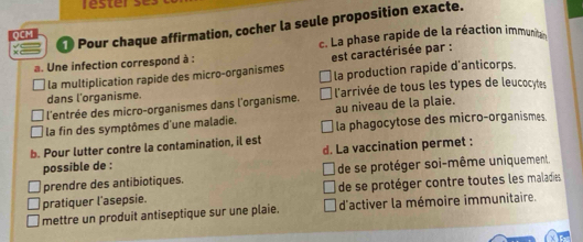 rester 
1 Pour chaque affirmation, cocher la seule proposition exacte.
QCM
a. Une infection correspond à : c. La phase rapide de la réaction immunit 
la multiplication rapide des micro-organismes est caractérisée par :
dans l'organisme. la production rapide d'anticorps.
l'entrée des micro-organismes dans l'organisme. l'arrivée de tous les types de leucocytes
au niveau de la plaie.
la fin des symptômes d'une maladie. la phagocytose des micro-organismes.
b. Pour lutter contre la contamination, il est
possible de : d. La vaccination permet :
prendre des antibiotiques. de se protéger soi-même uniquement.
pratiquer l'asepsie. de se protéger contre toutes les maladies
mettre un produit antiseptique sur une plaie. d'activer la mémoire immunitaire.