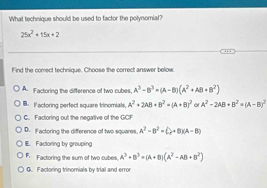 What technique should be used to factor the polynomial?
25x^2+15x+2
Find the correct technique. Choose the correct answer below.
A Factoring the difference of two cubes, A^3-B^3=(A-B)(A^2+AB+B^2)
B. Factoring perfect square trinomials, A^2+2AB+B^2=(A+B)^2 or A^2-2AB+B^2=(A-B)^2
C. Factoring out the negative of the GCF
D. Factoring the difference of two squares, A^2-B^2=(A+B)(A-B)
E. Factoring by grouping
F. Factoring the sum of two cubes, A^3+B^3=(A+B)(A^2-AB+B^2)
G. Factoring trinomials by trial and error