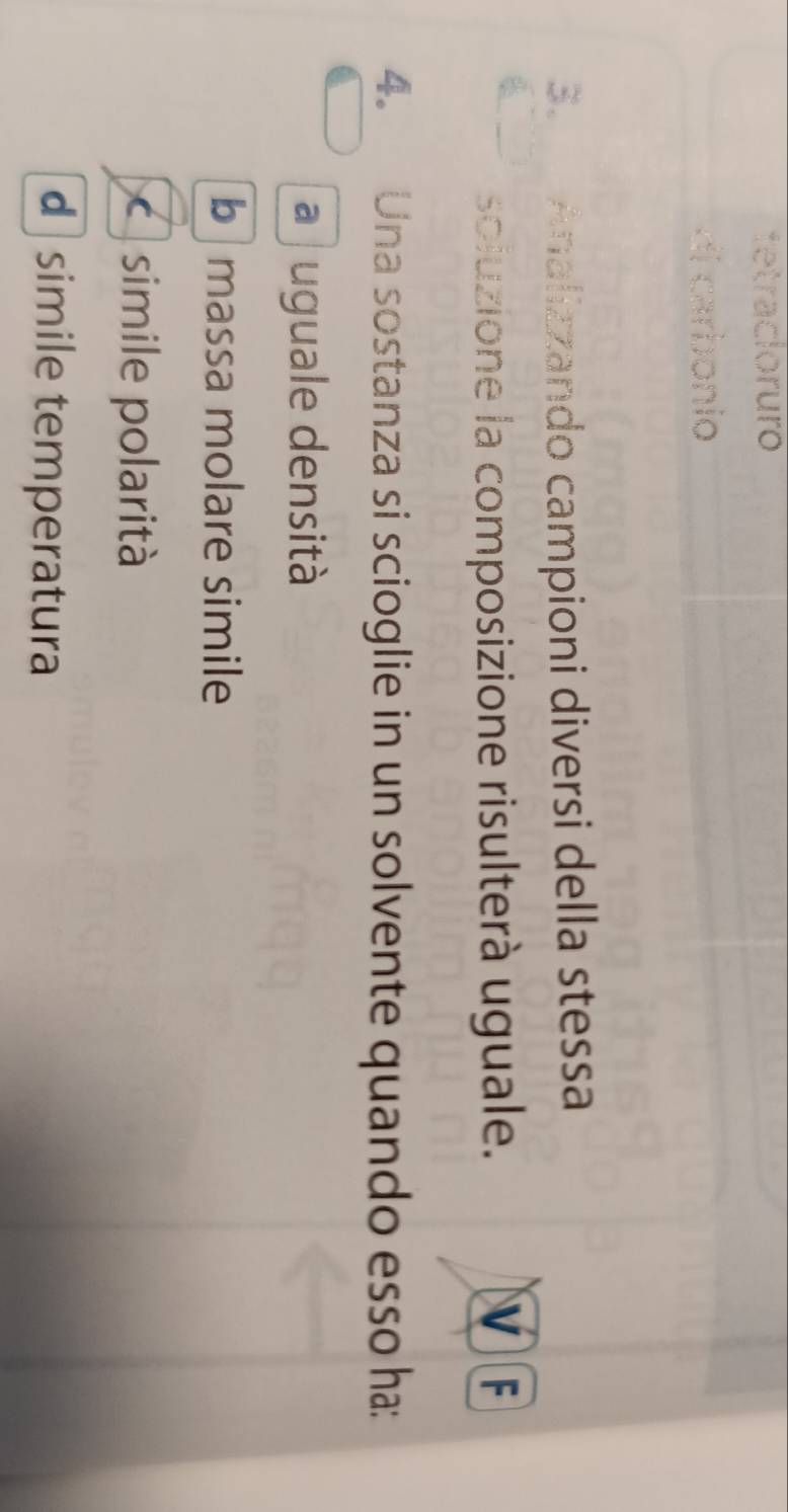 tetracloruro
di carbonio
3a Analizzando campioni diversi della stessa
soluzione la composizione risulterà uguale. v F
4. Una sostanza si scioglie in un solvente quando esso ha:
a juguale densità
b massa molare simile
simile polarità
d simile temperatura