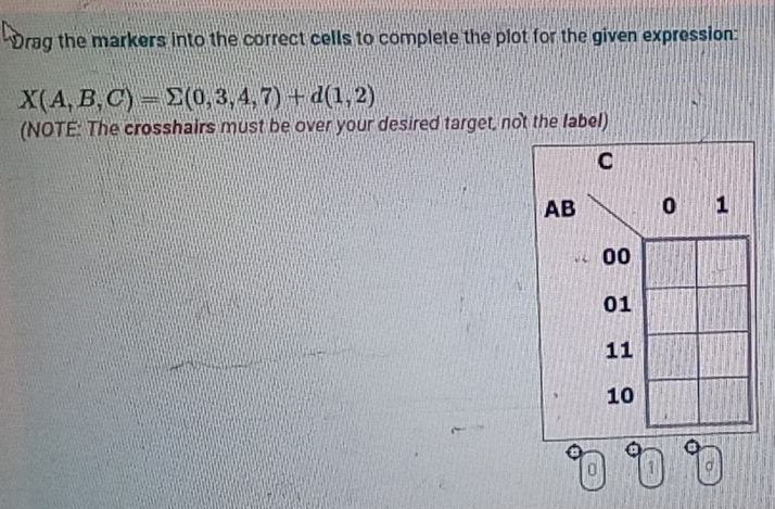 Drag the markers into the correct cells to complete the plot for the given expression:
X(A,B,C)=sumlimits (0,3,4,7)+d(1,2)
(NOTE: The crosshairs must be over your desired target, not the fabel)
C
AB 0 1
00
01
11
10
0 1