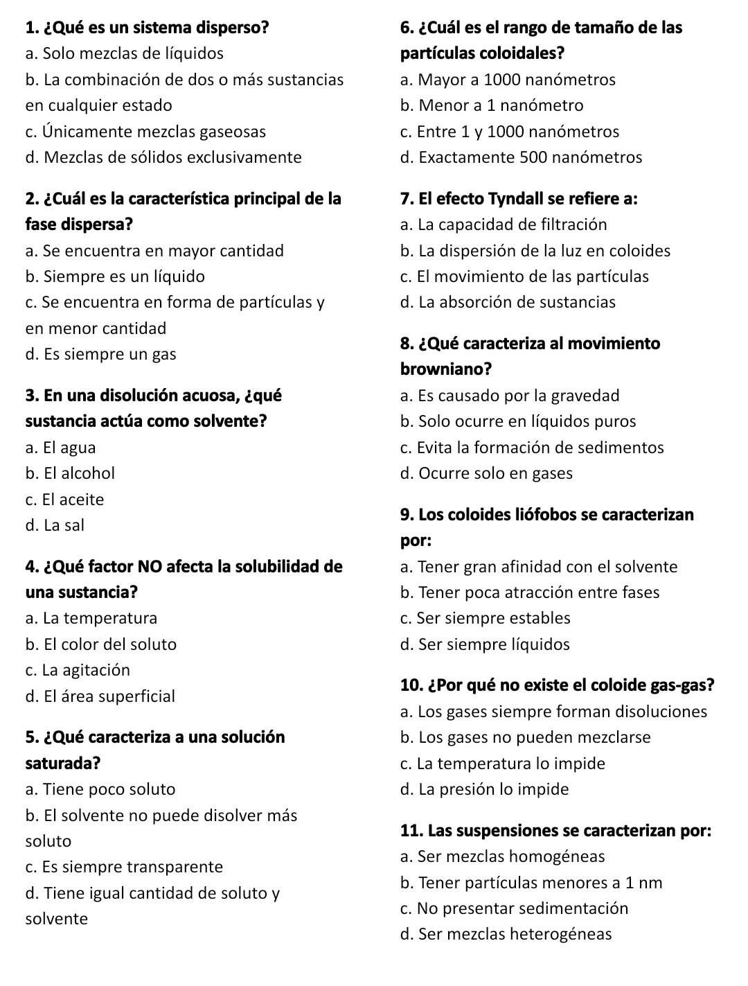 ¿Qué es un sistema disperso? 6. ¿Cuál es el rango de tamaño de las
a. Solo mezclas de líquidos partículas coloidales?
b. La combinación de dos o más sustancias a. Mayor a 1000 nanómetros
en cualquier estado b. Menor a 1 nanómetro
c. Únicamente mezclas gaseosas c. Entre 1 y 1000 nanómetros
d. Mezclas de sólidos exclusivamente d. Exactamente 500 nanómetros
2. ¿Cuál es la característica principal de la 7. El efecto Tyndall se refiere a:
fase dispersa? a. La capacidad de filtración
a. Se encuentra en mayor cantidad b. La dispersión de la luz en coloides
b. Siempre es un líquido c. El movimiento de las partículas
c. Se encuentra en forma de partículas y d. La absorción de sustancias
en menor cantidad
8. ¿Qué caracteriza al movimiento
d. Es siempre un gas
browniano?
3. En una disolución acuosa, ¿qué a. Es causado por la gravedad
sustancia actúa como solvente? b. Solo ocurre en líquidos puros
a. El agua c. Evita la formación de sedimentos
b. El alcohol d. Ocurre solo en gases
c. El aceite
9. Los coloides liófobos se caracterizan
d. La sal
por:
4. ¿Qué factor NO afecta la solubilidad de a. Tener gran afinidad con el solvente
una sustancia? b. Tener poca atracción entre fases
a. La temperatura c. Ser siempre estables
b. El color del soluto d. Ser siempre líquidos
c. La agitación
d. El área superficial
10. ¿Por qué no existe el coloide gas-gas?
a. Los gases siempre forman disoluciones
5. ¿Qué caracteriza a una solución b. Los gases no pueden mezclarse
saturada? c. La temperatura lo impide
a. Tiene poco soluto d. La presión lo impide
b. El solvente no puede disolver más
11. Las suspensiones se caracterizan por:
soluto
a. Ser mezclas homogéneas
c. Es siempre transparente
b. Tener partículas menores a 1 nm
d. Tiene igual cantidad de soluto y
c. No presentar sedimentación
solvente
d. Ser mezclas heterogéneas