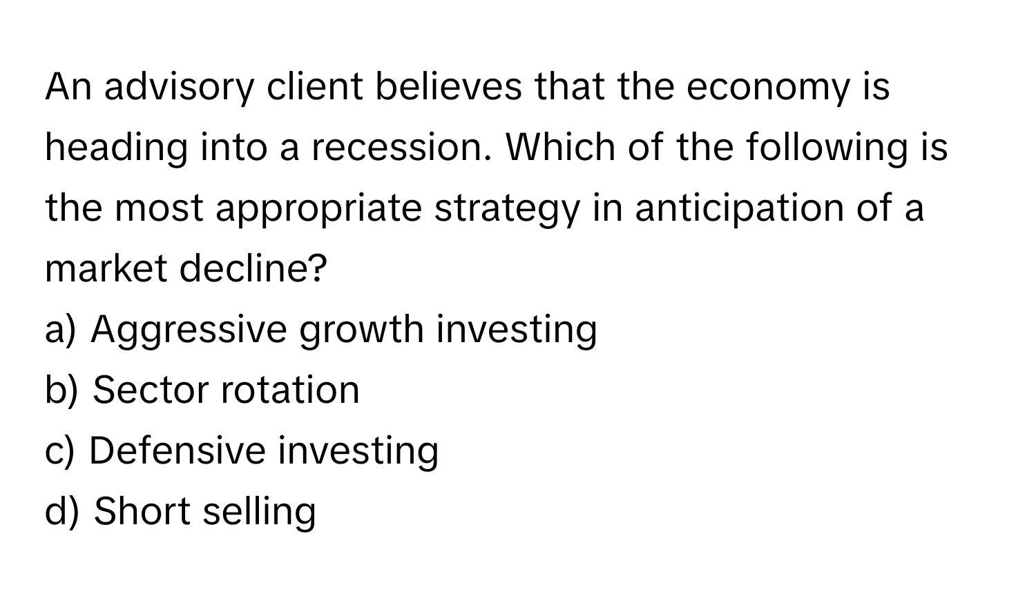 An advisory client believes that the economy is heading into a recession. Which of the following is the most appropriate strategy in anticipation of a market decline?

a) Aggressive growth investing
b) Sector rotation
c) Defensive investing
d) Short selling