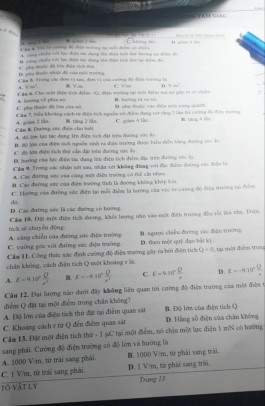 Lập 1
N   ng Tam giác
   
đ ờ điện
Và ghi học tập Vật lý 11 Học ki II, NH 2024-2025
A. táng 2 tần B. giàm 2 lần. không đổi D. giám 4 lần.
Câu 4. Véc tơ cường độ điện trường tại mỗi điểm có chiều
A. cùng chiều với lực điện tác dụng lên điện tích thứ dương tại điểm đó.
H. cùng chiều với lực điện tác dụng lên điện tích thứ tại điểm đỏ.
C. phụ thuộc độ lớn điện tích thứ.
D. phụ thuộc nhiệt độ của môi trường
Câu 5. Trong các đơn vị sau, đơn vị của cường độ điện trường là
A. V/m^2. B. V.m. C. V/m. D. V.m^2.
Ga Câu 6. Cho một điện tích điểm -Q; điện trường tại một điểm mà nó gây ra có chiều
。 A. hướng về phía nó. B. hướng ra xa nó.
C. phụ thuộc độ lớn của nó. D. phụ thuộc vào điện môi xung quanh.
Câu 7. Nếu khoảng cách từ điện tích nguồn tới điểm đang xét tăng 2 lần thì cường độ điện trường
A. giảm 2 lần. B. tăng 2 lần. C. giảm 4 lần.
B. tăng 4 lần.
Câu 8. Đường sức điện cho biết
A. độ lớn lực tác dụng lên điện tích đặt trên đường sức ấy.
B. độ lớn của điện tích nguồn sinh ra điện trường được biểu diễn bằng đường sức ẩy.
C. độ lớn điện tích thử cần đặt trên đường sức ấy.
D. hướng của lực điện tác dụng lên điện tích điểm đặc trên đường sức ấy.
Câu 9. Trong các nhận xét sau, nhận xét không đúng với đặc điểm đường sức điện là:
A. Các đường sức của cùng một điện trường có thể cắt nhau.
B. Các đường sức của điện trường tĩnh là đường không khép kín.
C. Hướng của đường sức điện tại mỗi điểm là hướng của véc tơ cường độ điện trường tại điểm
đó.
D. Các đường sức là các đường có hướng.
Câu 10. Đặt một điện tích dương, khối lượng nhỏ vào một điện trường đều rồi thả nhẹ. Điện
tích sẽ chuyển động:
A. cùng chiều của đường sức điện trường. B. ngược chiều đường sức điện trường.
C. vuông góc với đường sức điện trường. D. theo một quỹ đạo bất kỳ.
Câu 11. Công thức xác định cường độ điện trường gây ra bởi điện tích Q<0</tex> , tại một điểm trong
chân không, cách điện tích Q một khoảng r là:
D.
A. E=9.10^9 Q/r^2  B. E=-9.10^9 Q/r^2  C. E=9.10^9frac _ Or E=-9.10^9 Q/r 
Câu 12. Đại lượng nào dưới đây không liên quan tới cường độ điện trường của một điện t
điểm Q đặt tại một điểm trong chân không?
A. Độ lớn của điện tích thử đặt tại điểm quan sát  B. Độ lớn của điện tích Q
C. Khoảng cách r từ Q đến điểm quan sát D. Hằng số điện của chân không
Câu 13. Đặt một điện tích thử - 1 μC tại một điểm, nó chịu một lực điện 1 mN có hướng
sang phải. Cường độ điện trường có độ lớn và hướng là
A. 1000 V/m, từ trái sang phải. B. 1000 V/m, từ phải sang trái.
C. 1 V/m, từ trái sang phải. D. 1 V/m, từ phải sang trái.
tô Vật lý Trang 13
