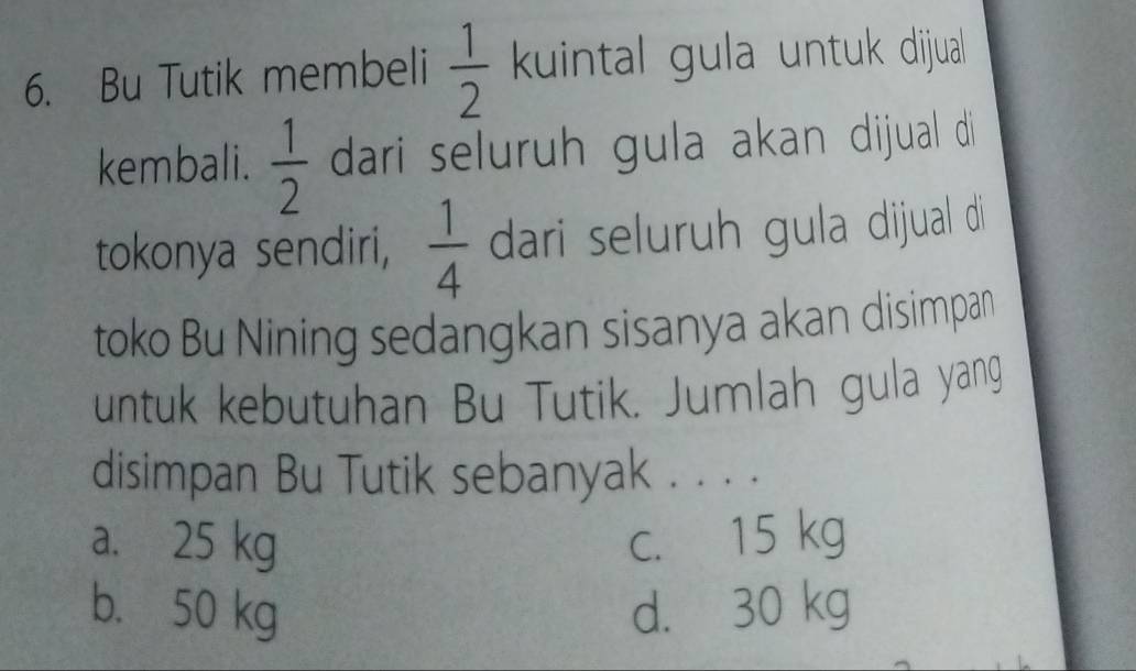 Bu Tutik membeli  1/2  kuintal gula untuk dijua 
kembali.  1/2  dari seluruh gula akan dijual di
tokonya sendiri,  1/4  dari seluruh gula dijual di
toko Bu Nining sedangkan sisanya akan disimpan
untuk kebutuhan Bu Tutik. Jumlah gula yang
disimpan Bu Tutik sebanyak . . . .
a. 25 kg c. 15 kg
b. 50 kg d. 30 kg