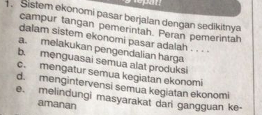 Sistem ekonomi pasar berjalan dengan sedikitnya
campur tangan pemerintah. Peran pemerintah
dalam sistem ekonomi pasar adalah . . . .
a. melakukan pengendalian harga
b. mẹnguasai semua alat produksi
c. mengatur semua kegiatan ekonomi
d. mengintervensi semua kegiatan ekonomi
e. melindungi masyarakat dari gangguan ke-
amanan