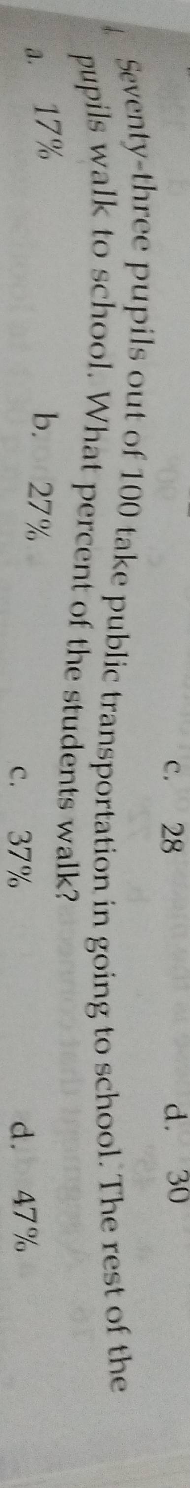 c. 28 d. 30
Seventy-three pupils out of 100 take public transportation in going to school. The rest of the
pupils walk to school. What percent of the students walk?
a. 17% b. 27%
c. 37% d. 47%