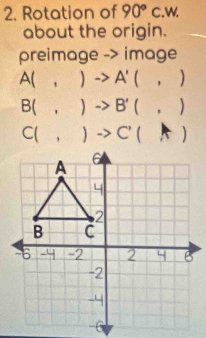 Rotation of 90°C w
about the origin.
preimage -> image
A(,)to A'(,)
B(,)to B'(,)
C(,)to C'(A)