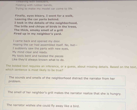 Tinkering with tweezers,
Fiddling with rubber bands,
Trying to make my model car come to life.
Finally, eyes bleary, I went for a walk,
Leaving the car parts behind.
I took in the details of the neighborhood,
The trills and chirps of birds in the trees,
The thick, smoky smell of a grill
Fired up in my neighbor's yard.
I came back and opened my door.
Hoping the car had assembled itself. No, but—
I suddenly saw the parts with new eyes,
My mind clear and ready.
My tools bent and twisted the pieces
Like they'd always known what to do.
The bolded text requires an inference, or a guess, about missing details. Based on the text,
which sentence is most likely to be true?
The sounds and smells of the neighborhood distract the narrator from her
problem.
The smell of her neighbor's grill makes the narrator realize that she is hungry.
The narrator wishes she could fly away like a bird.