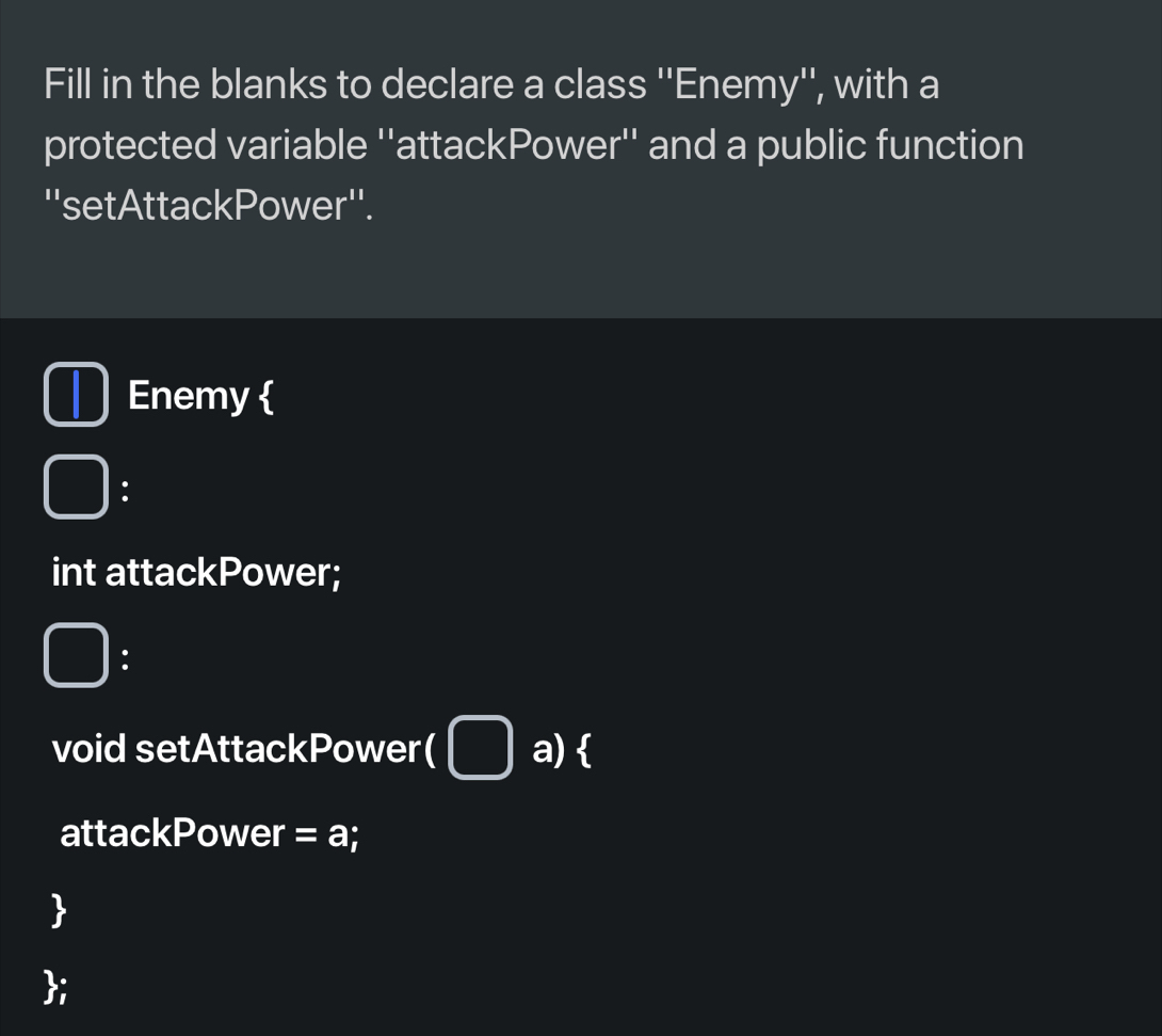 Fill in the blanks to declare a class ''Enemy'', with a 
protected variable ''attackPower'' and a public function 
''setAttackPower''. 
Enemy  
: 
int attackPower; 
: 
void setAttackPower( a)  
attackPower = a; 
 
;