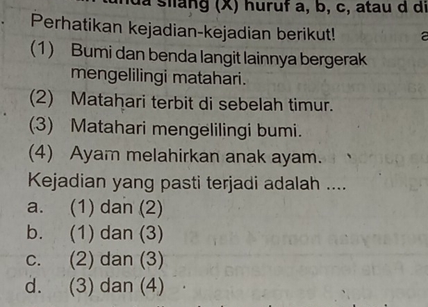 ida siang (X) huruf a, b, c, atau d di
Perhatikan kejadian-kejadian berikut!
a
(1) Bumi dan benda langit lainnya bergerak
mengelilingi matahari.
(2) Matahari terbit di sebelah timur.
(3) Matahari mengelilingi bumi.
(4) Ayam melahirkan anak ayam.
Kejadian yang pasti terjadi adalah ....
a. (1) dan (2)
b. (1) dan (3)
c. (2) dan (3)
d. (3) dan (4)