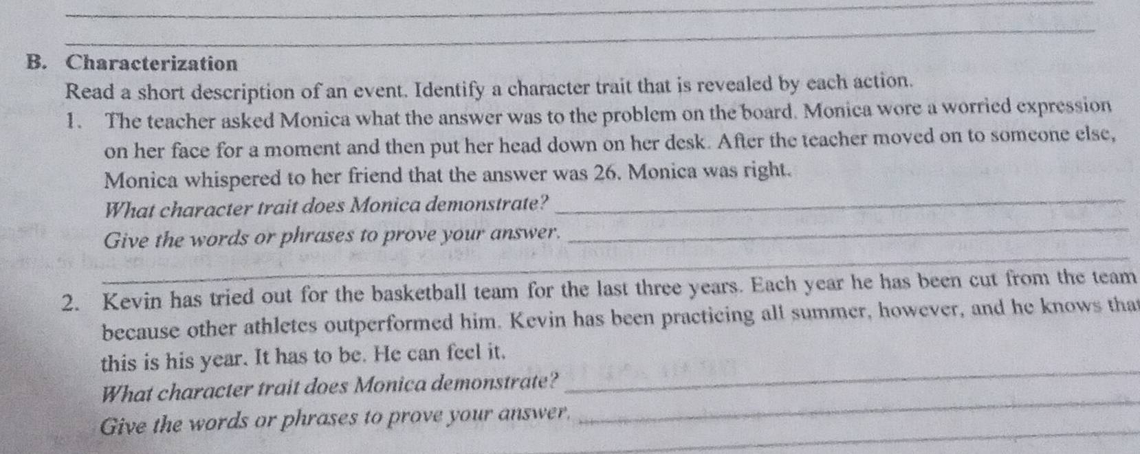 Characterization 
Read a short description of an event. Identify a character trait that is revealed by each action. 
1. The teacher asked Monica what the answer was to the problem on the board. Monica wore a worried expression 
on her face for a moment and then put her head down on her desk. After the teacher moved on to someone else, 
Monica whispered to her friend that the answer was 26. Monica was right. 
_ 
What character trait does Monica demonstrate?_ 
_ 
Give the words or phrases to prove your answer. 
2. Kevin has tried out for the basketball team for the last three years. Each year he has been cut from the team 
because other athletes outperformed him. Kevin has been practicing all summer, however, and he knows that 
this is his year. It has to be. He can feel it. 
_ 
What character trait does Monica demonstrate? 
_ 
_ 
Give the words or phrases to prove your answer.