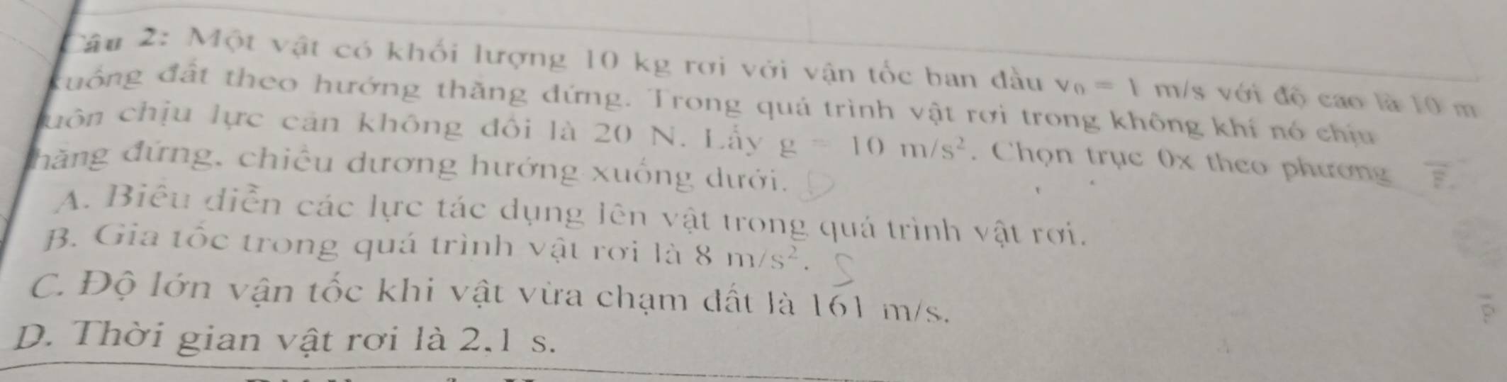 Một vật có khối lượng 10 kg rơi với vận tốc ban đầu v_0=1 m/s với độ cao là 10 m
đuống đất theo hướng thăng đứng. Trong quá trình vật rơi trong không khí nó chịu
cuôn chịu lực cản không đôi là 20 N. Lấy g=10m/s^2. Chọn trục 0x theo phương overline E. 
thăng đứng, chiều dương hướng xuống dưới.
A. Biêu diễn các lực tác dụng lên vật trong quá trình vật rơi.
B. Gia tốc trong quá trình vật rơi là 8m/s^2.
C. Độ lớn vận tốc khi vật vừa chạm đất là 161 m/s.
D. Thời gian vật rơi là 2.1 s.