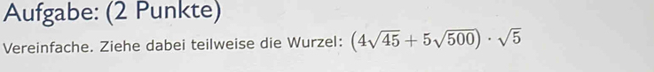 Aufgabe: (2 Punkte) 
Vereinfache. Ziehe dabei teilweise die Wurzel: (4sqrt(45)+5sqrt(500))· sqrt(5)