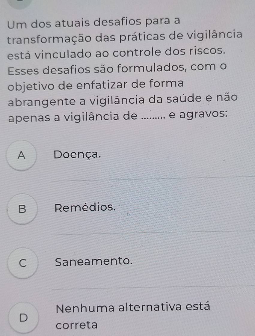 Um dos atuais desafios para a
transformação das práticas de vigilância
está vinculado ao controle dos riscos.
Esses desafios são formulados, com o
objetivo de enfatizar de forma
abrangente a vigilância da saúde e não
apenas a vigilância de ......... e agravos:
A Doença.
B Remédios.
C Saneamento.
Nenhuma alternativa está
D
correta