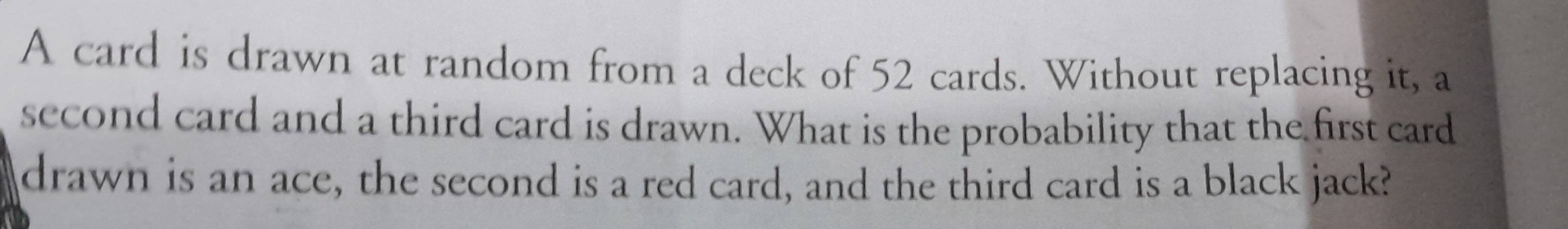 A card is drawn at random from a deck of 52 cards. Without replacing it, a 
second card and a third card is drawn. What is the probability that the first card 
drawn is an ace, the second is a red card, and the third card is a black jack?