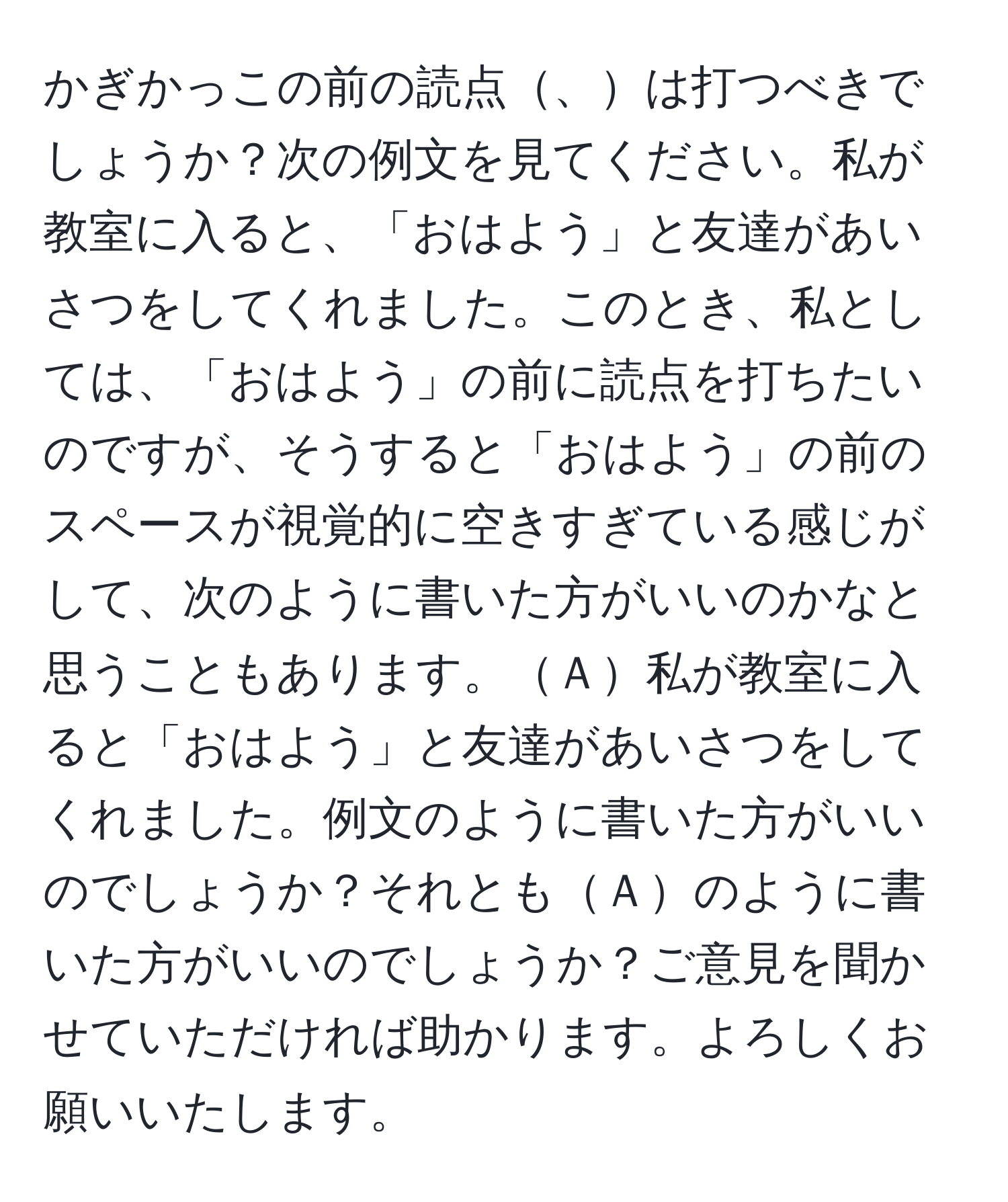 かぎかっこの前の読点、は打つべきでしょうか？次の例文を見てください。私が教室に入ると、「おはよう」と友達があいさつをしてくれました。このとき、私としては、「おはよう」の前に読点を打ちたいのですが、そうすると「おはよう」の前のスペースが視覚的に空きすぎている感じがして、次のように書いた方がいいのかなと思うこともあります。Ａ私が教室に入ると「おはよう」と友達があいさつをしてくれました。例文のように書いた方がいいのでしょうか？それともＡのように書いた方がいいのでしょうか？ご意見を聞かせていただければ助かります。よろしくお願いいたします。