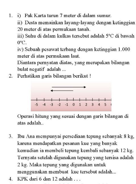 Pak Karta turun 7 meter di dalam sumur. 
ii) Desta memainkan layang-layang dengan ketinggian
20 meter di atas permukaan tanah. 
iii) Suhu di dalam kulkas tersebut adalah 5°C di bawah
0°C. 
iv) Sebuah pesawat terbang dengan ketinggian 1.000
meter di atas permukaan laut. 
Diantara pernyatan diatas, yang merupakan bilangan 
bulat negatif adalah ... 
2. Perhatikan garis bilangan berikut ! 
Operasi hitung yang sesuai dengan garis bilangan di 
atas adalah.. 
3. Ibu Ana mempunyai persediaan tepung sebanyak 8 kg, 
karena mendapatkan pesanan kue yang banyak 
kemudian ia membeli tepung kembali sebanyak 12 kg. 
Ternyata setelah digunakan tepung yang tersisa adalah
2 kg. Maka tepung yang digunakan untuk 
menggunakan membuat kue tersebut adalah... 
4. KPK dari 6 dan 12 adalah . . .