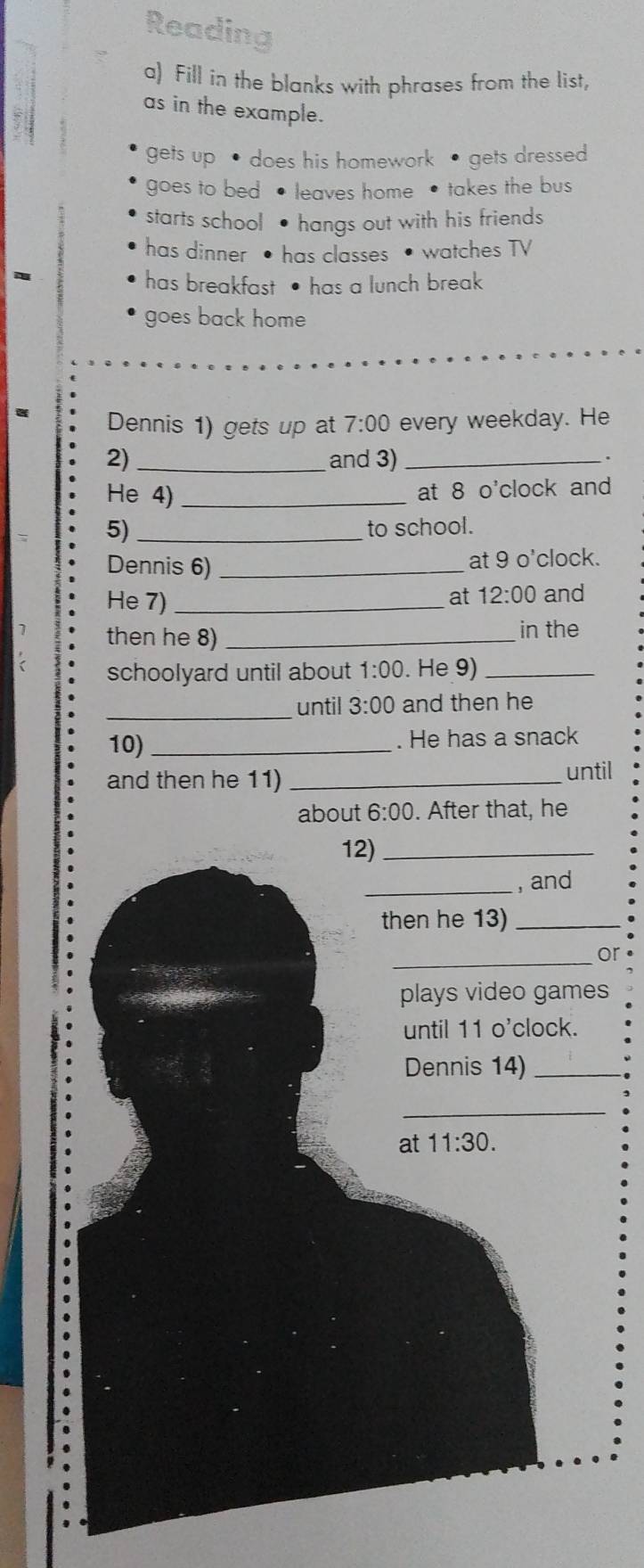 Reading 
a) Fill in the blanks with phrases from the list, 
as in the example. 
gets up • does his homework • gets dressed 
goes to bed • leaves home • takes the bus 
starts school • hangs out with his friends 
has dinner • has classes • watches TV 
has breakfast • has a lunch break 
goes back home 
Dennis 1) gets up at 7:00 every weekday. He 
2) _and 3)_ 
He 4)_ 
at 8 o'clock and 
5) _to school. 
Dennis 6) _at 9 o'clock. 
He 7)_ 
at 12:00 and 
then he 8) _in the 
schoolyard until about 1:00 . He 9)_ 
_until 3:00 and then he 
10)_ . He has a snack 
and then he 11)_ 
until 
about 6:00 . After that, he 
12)_ 
_, and 
then he 13)_ 
_or 
plays video games 
until 11 o'clock. 
Dennis 14)_ 
_ 
at 11:30.