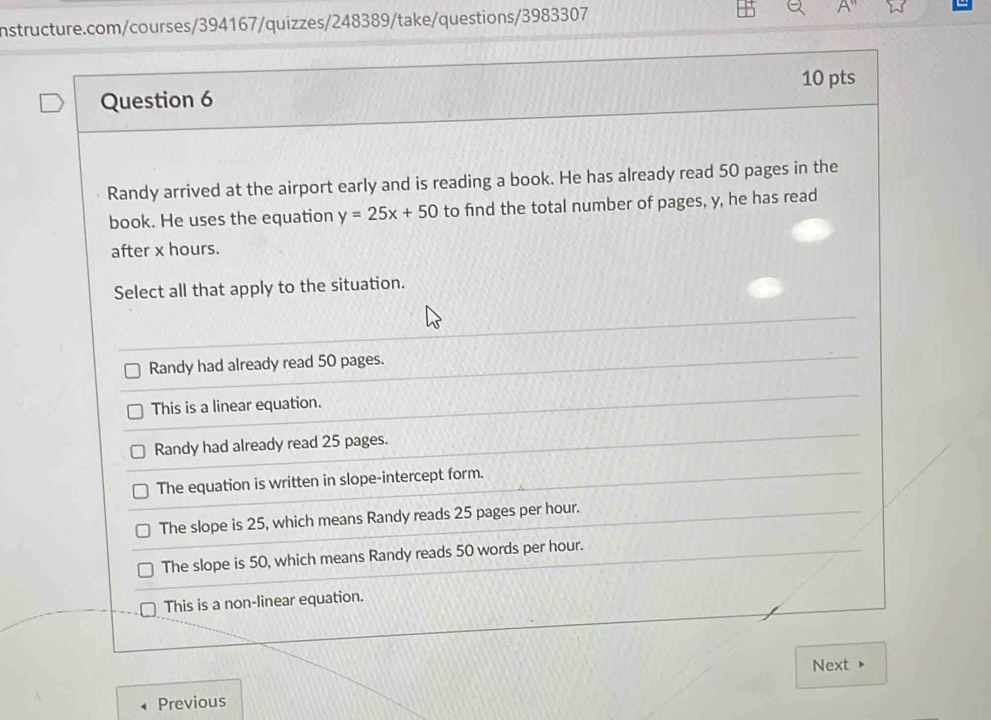 Randy arrived at the airport early and is reading a book. He has already read 50 pages in the
book. He uses the equation y=25x+50 to find the total number of pages, y, he has read
after x hours.
Select all that apply to the situation.
Randy had already read 50 pages.
This is a linear equation.
Randy had already read 25 pages.
The equation is written in slope-intercept form.
The slope is 25, which means Randy reads 25 pages per hour.
The slope is 50, which means Randy reads 50 words per hour.
This is a non-linear equation.
Next
Previous