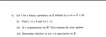 Let * be a binary operation on Z defined by a*b=a^2+2b. 
(i) Find (-1)*3 and 3*(-1). 
(ii) Is # commutative on Z? Give reasons for your answer. 
(iii) Determine whether or not * is associative on Z.