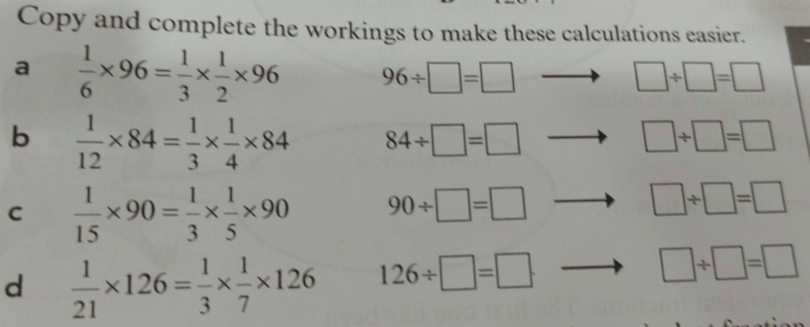 Copy and complete the workings to make these calculations easier. 
a  1/6 * 96= 1/3 *  1/2 * 96
96/ □ =□
□ / □ =□
b  1/12 * 84= 1/3 *  1/4 * 84
84/ □ =□
□ / □ =□
C  1/15 * 90= 1/3 *  1/5 * 90
90/ □ =□
□ / □ =□
d  1/21 * 126= 1/3 *  1/7 * 126
126/ □ =□
□ / □ =□