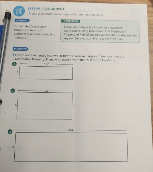 LESSON 1 ASSIGNMENT
Use a separate piece of paper for your Journal entry.
JOURNAL REMEMBER
Explain the Distributive There are many ways to rewrite equivalent
Property in terms of expressions using properties. The Distributive
composing and decomposing Property of Multiplication over Addition states that for
numbers. any numbers σ, b, and c, a(b+c)=ab+ac. 
PRACTICE
Divide each rectangle into two or three smaller rectangles to demonstrate the
Distributive Property. Then, write each area in the form a(b+c)=ab+ac.