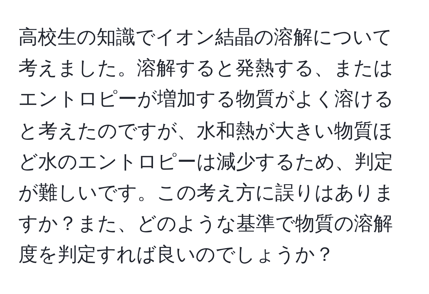 高校生の知識でイオン結晶の溶解について考えました。溶解すると発熱する、またはエントロピーが増加する物質がよく溶けると考えたのですが、水和熱が大きい物質ほど水のエントロピーは減少するため、判定が難しいです。この考え方に誤りはありますか？また、どのような基準で物質の溶解度を判定すれば良いのでしょうか？