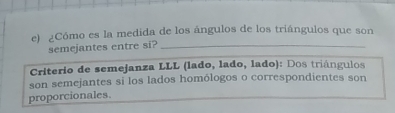 ¿Cómo es la medida de los ángulos de los triángulos que son 
semejantes entre si?_ 
Criterio de semejanza LLL (lado, lado, lado): Dos triángulos 
son semejantes si los lados homólogos o correspondientes son 
proporcionales.