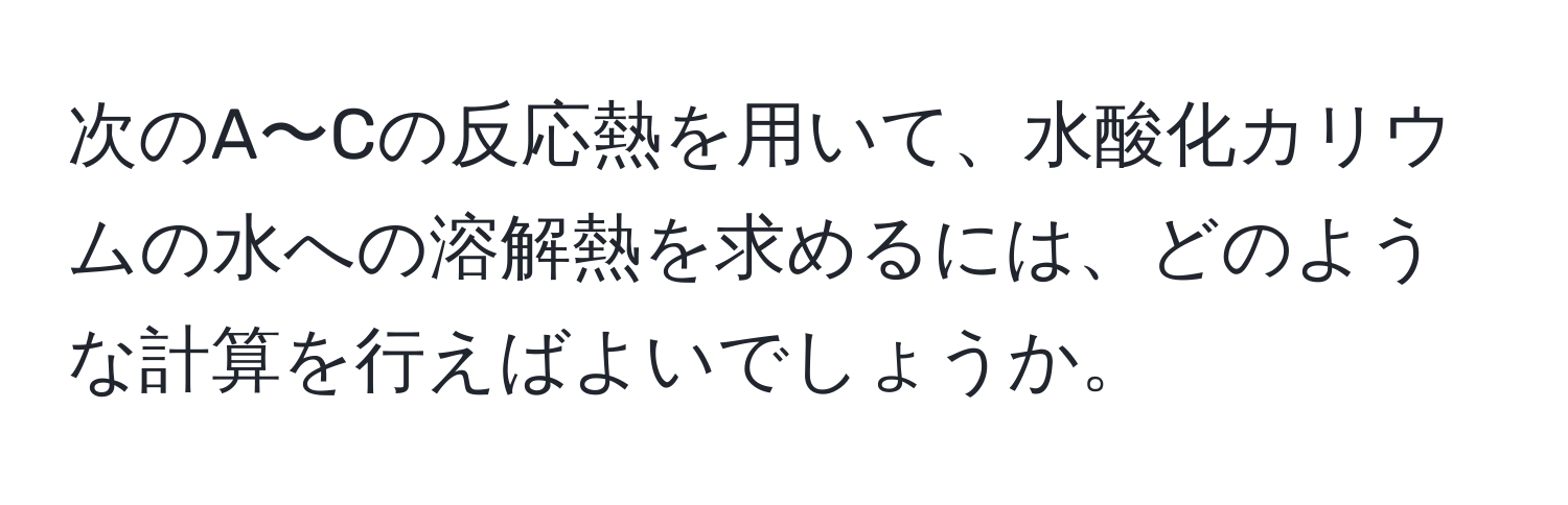 次のA〜Cの反応熱を用いて、水酸化カリウムの水への溶解熱を求めるには、どのような計算を行えばよいでしょうか。