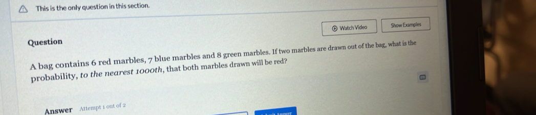 This is the only question in this section. 
Question ⊙ Watch Video Show Examples 
A bag contains 6 red marbles, 7 blue marbles and 8 green marbles. If two marbles are drawn out of the bag, what is the 
probability, to the nearest 1000th, that both marbles drawn will be red? 
Answer Attempt 1 out of 2