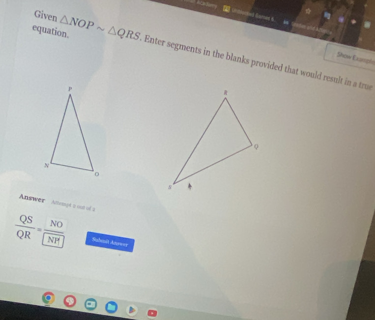 Academy 
Given 
Unblocked Games 6. so Grades and Atte 
equation. △ NOPsim △ QRS Enter segments in the blanks provided that would res i a tr 
Show Example 
Answer Attempt a out of 2
 QS/QR =frac NONP Submit Answer