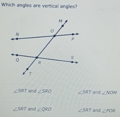 Which angles are vertical angles?
∠ SRT and ∠ SRO ∠ SRT and ∠ NOM
∠ SRT and ∠ QRO ∠ SRT and ∠ POR