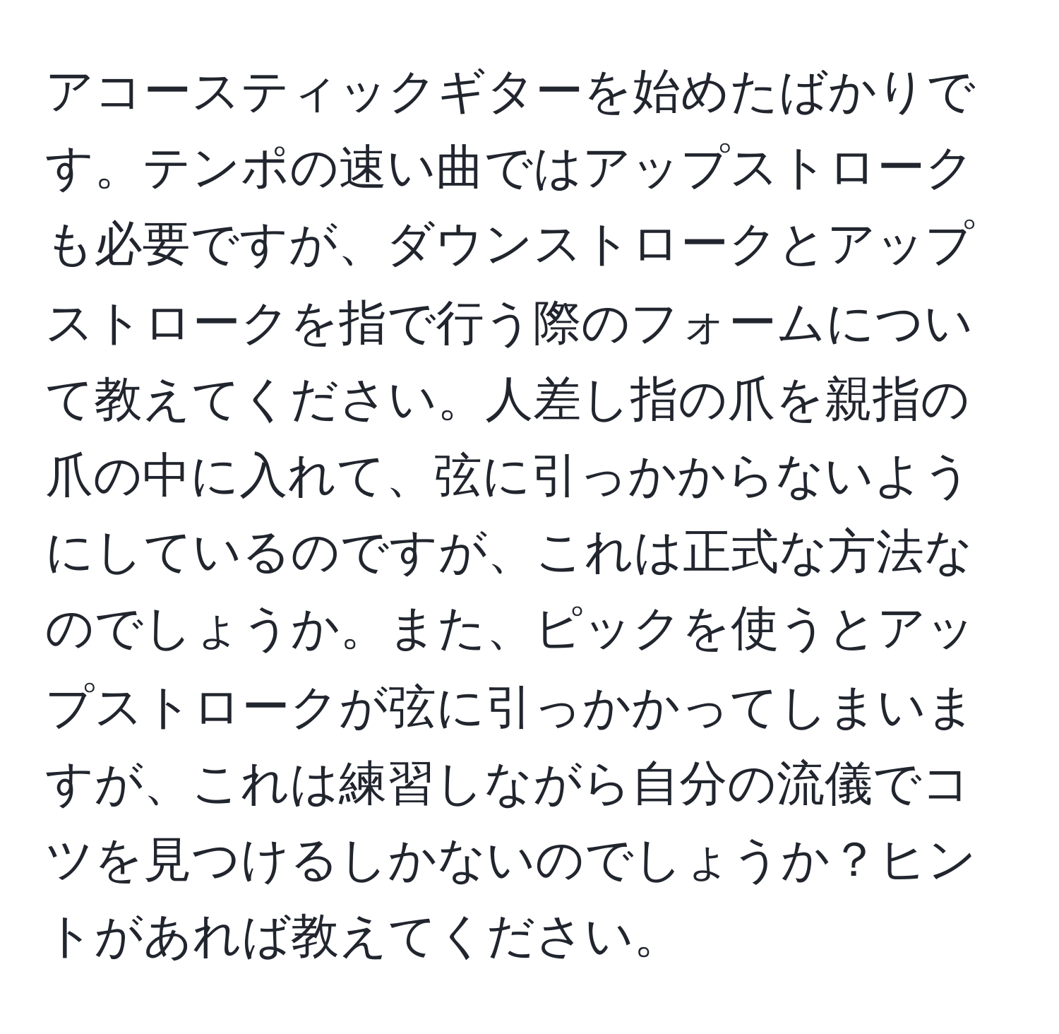 アコースティックギターを始めたばかりです。テンポの速い曲ではアップストロークも必要ですが、ダウンストロークとアップストロークを指で行う際のフォームについて教えてください。人差し指の爪を親指の爪の中に入れて、弦に引っかからないようにしているのですが、これは正式な方法なのでしょうか。また、ピックを使うとアップストロークが弦に引っかかってしまいますが、これは練習しながら自分の流儀でコツを見つけるしかないのでしょうか？ヒントがあれば教えてください。