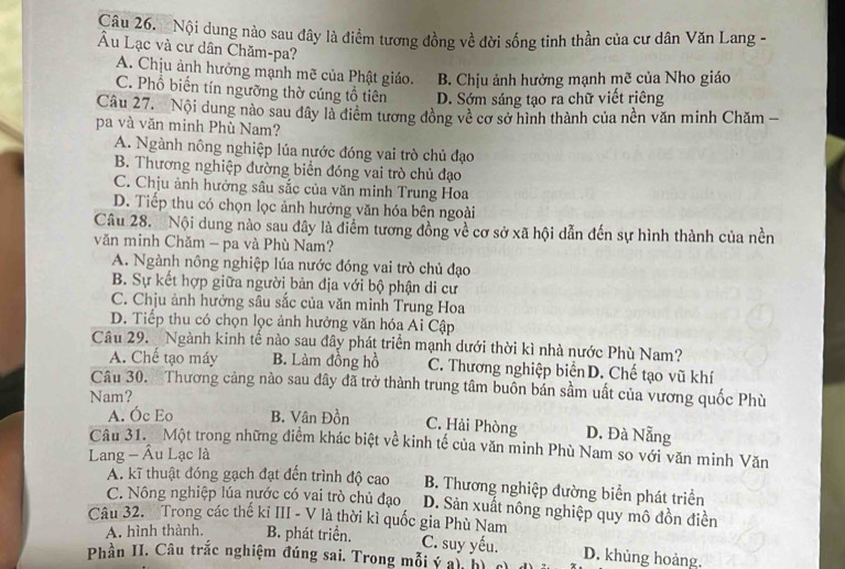 Nội dung nào sau đây là điểm tương đồng về đời sống tinh thần của cư dân Văn Lang -
Âu Lạc và cư dân Chăm-pa?
A. Chịu ảnh hưởng mạnh mẽ của Phật giáo. B. Chịu ảnh hưởng mạnh mẽ của Nho giáo
C. Phổ biến tín ngưỡng thờ cúng tổ tiên D. Sớm sáng tạo ra chữ viết riêng
Câu 27. Nội dung nào sau đây là điểm tương đồng về cơ sở hình thành của nền văn minh Chăm -
pa và văn minh Phù Nam?
A. Ngành nông nghiệp lúa nước đóng vai trò chủ đạo
B. Thương nghiệp đường biển đóng vai trò chủ đạo
C. Chịu ảnh hưởng sâu sắc của văn minh Trung Hoa
D. Tiếp thu có chọn lọc ảnh hưởng văn hóa bên ngoài
Câu 28. Nội dung nào sau đây là điểm tương đồng về cơ sở xã hội dẫn đến sự hình thành của nền
văn minh Chăm - pa và Phù Nam?
A. Ngành nông nghiệp lúa nước đóng vai trò chủ đạo
B. Sự kết hợp giữa người bản địa với bộ phận di cư
C. Chju ảnh hưởng sâu sắc của văn minh Trung Hoa
D. Tiếp thu có chọn lọc ảnh hưởng văn hóa Ai Cập
Câu 29. Ngành kinh tế nào sau đây phát triển mạnh dưới thời kì nhà nước Phù Nam?
A. Chế tạo máy B. Làm đồng hồ C. Thương nghiệp biển D. Chế tạo vũ khí
Câu 30. Thương cảng nào sau đây đã trở thành trung tâm buôn bán sầm uất của vương quốc Phù
Nam?
A. Óc Eo B. Vân Đồn
C. Hải Phòng D. Đà Nẵng
Câu 31. Một trong những điểm khác biệt về kinh tế của văn minh Phù Nam so với văn minh Văn
Lang - Âu Lạc là
A. kĩ thuật đóng gạch đạt đến trình độ cao B. Thương nghiệp đường biển phát triển
C. Nông nghiệp lúa nước có vai trò chủ đạo D. Sản xuất nông nghiệp quy mô đồn điền
Câu 32. Trong các thế ki III - V là thời kì quốc gia Phù Nam
A. hình thành. B. phát triển. C. suy yếu.
Phần II. Câu trắc nghiệm đúng sai. Trong mỗi ý ai  D. khủng hoàng.