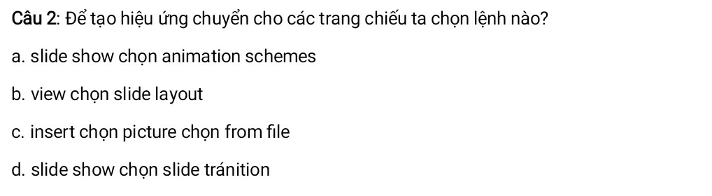 Để tạo hiệu ứng chuyển cho các trang chiếu ta chọn lệnh nào?
a. slide show chọn animation schemes
b. view chọn slide layout
c. insert chọn picture chọn from file
d. slide show chọn slide tránition