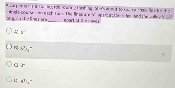 A carpenter is installing roll roofing flashing. She's about to snap a chalk line for the
shingle courses on each side. The lines are 6'' apart at the ridge, and the valley is 18'
long, so the lines are _apart at the eaves.
A) 6''
B) 6^7/_8''
C) 8''
D) 8^1/_4''