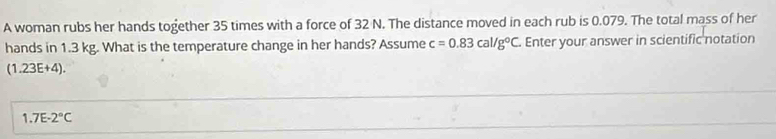 A woman rubs her hands together 35 times with a force of 32 N. The distance moved in each rub is 0.079. The total mass of her 
hands in 1.3 kg. What is the temperature change in her hands? Assume c=0.83cal/g°C. Enter your answer in scientific notation
(1.23E+4).
1.7E-2°C