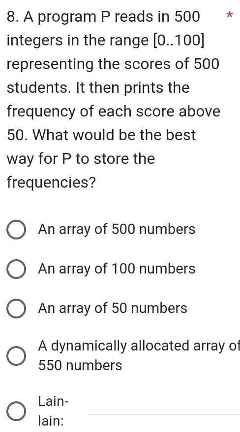 A program P reads in 500 * *
integers in the range [0..100]
representing the scores of 500
students. It then prints the
frequency of each score above
50. What would be the best
way for P to store the
frequencies?
An array of 500 numbers
An array of 100 numbers
An array of 50 numbers
A dynamically allocated array of
550 numbers
Lain-
lain:
_